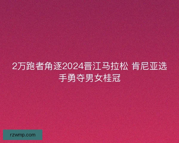 2万跑者角逐2024晋江马拉松 肯尼亚选手勇夺男女桂冠