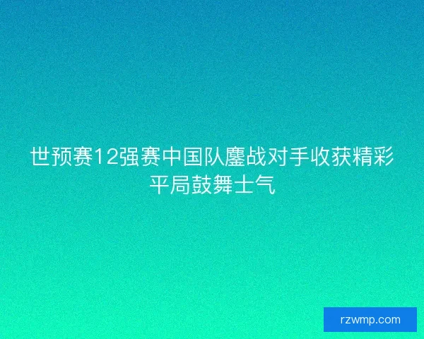 世预赛12强赛中国队鏖战对手收获精彩平局鼓舞士气