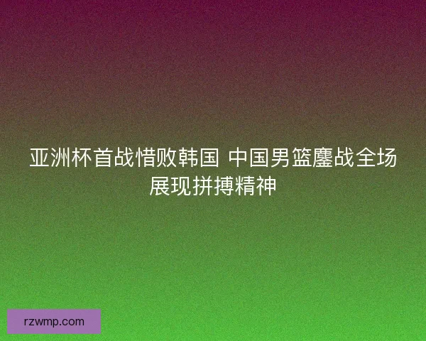 亚洲杯首战惜败韩国 中国男篮鏖战全场展现拼搏精神
